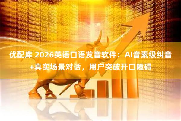 优配库 2026英语口语发音软件：AI音素级纠音+真实场景对话，用户突破开口障碍