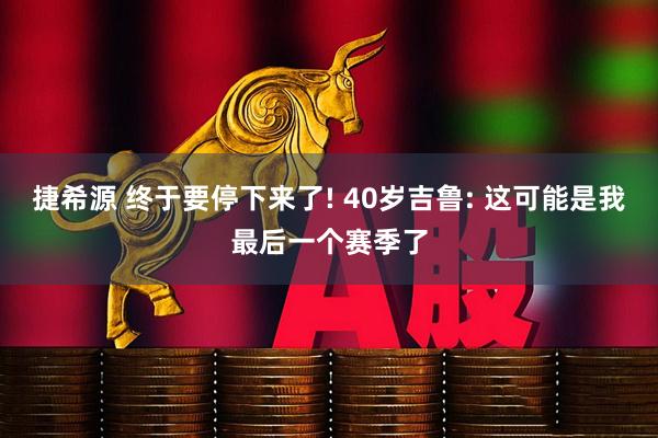 捷希源 终于要停下来了! 40岁吉鲁: 这可能是我最后一个赛季了