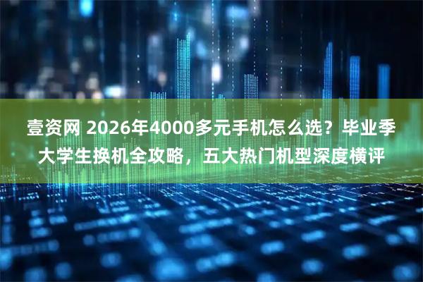 壹资网 2026年4000多元手机怎么选？毕业季大学生换机全攻略，五大热门机型深度横评