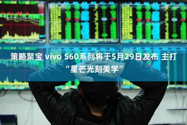 策略聚宝 vivo S60系列将于5月29日发布 主打“星芒光刻美学”