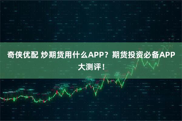 奇侠优配 炒期货用什么APP？期货投资必备APP大测评！