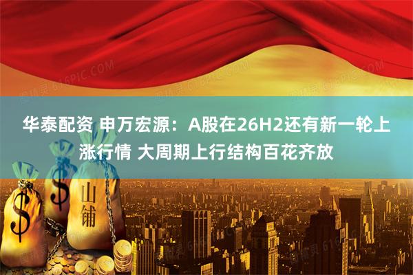 华泰配资 申万宏源：A股在26H2还有新一轮上涨行情 大周期上行结构百花齐放