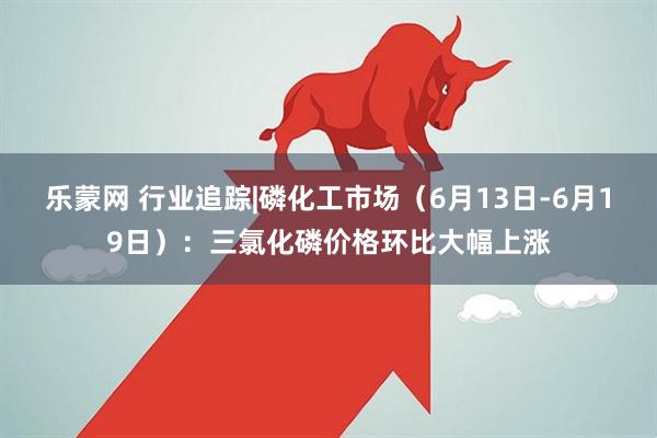 乐蒙网 行业追踪|磷化工市场（6月13日-6月19日）：三氯化磷价格环比大幅上涨