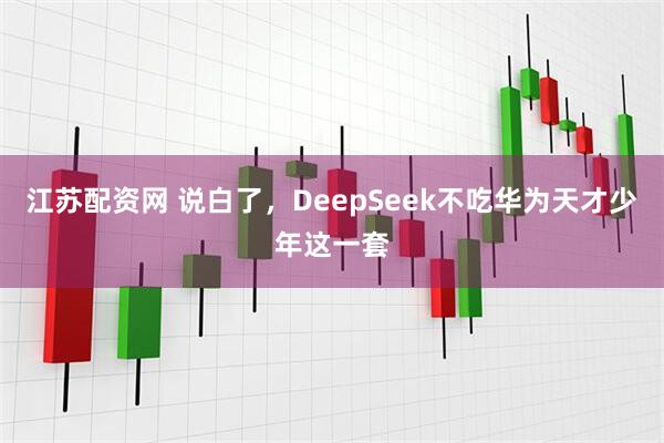 江苏配资网 说白了，DeepSeek不吃华为天才少年这一套