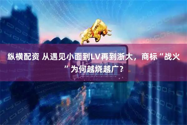 纵横配资 从遇见小面到LV再到浙大，商标“战火”为何越烧越广？