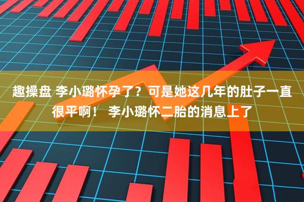 趣操盘 李小璐怀孕了？可是她这几年的肚子一直很平啊！ 李小璐怀二胎的消息上了