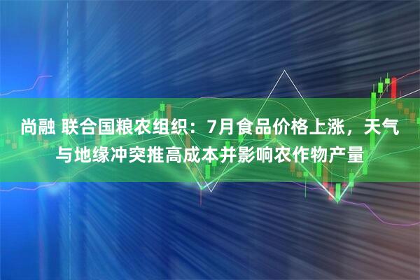 尚融 联合国粮农组织：7月食品价格上涨，天气与地缘冲突推高成本并影响农作物产量