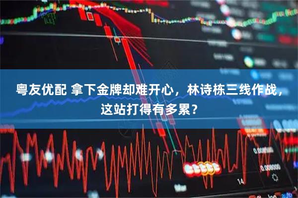 粤友优配 拿下金牌却难开心，林诗栋三线作战，这站打得有多累？